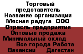 Торговый представитель › Название организации ­ Мясная радуга, ООО › Отрасль предприятия ­ Оптовые продажи › Минимальный оклад ­ 20 000 - Все города Работа » Вакансии   . Дагестан респ.,Буйнакск г.